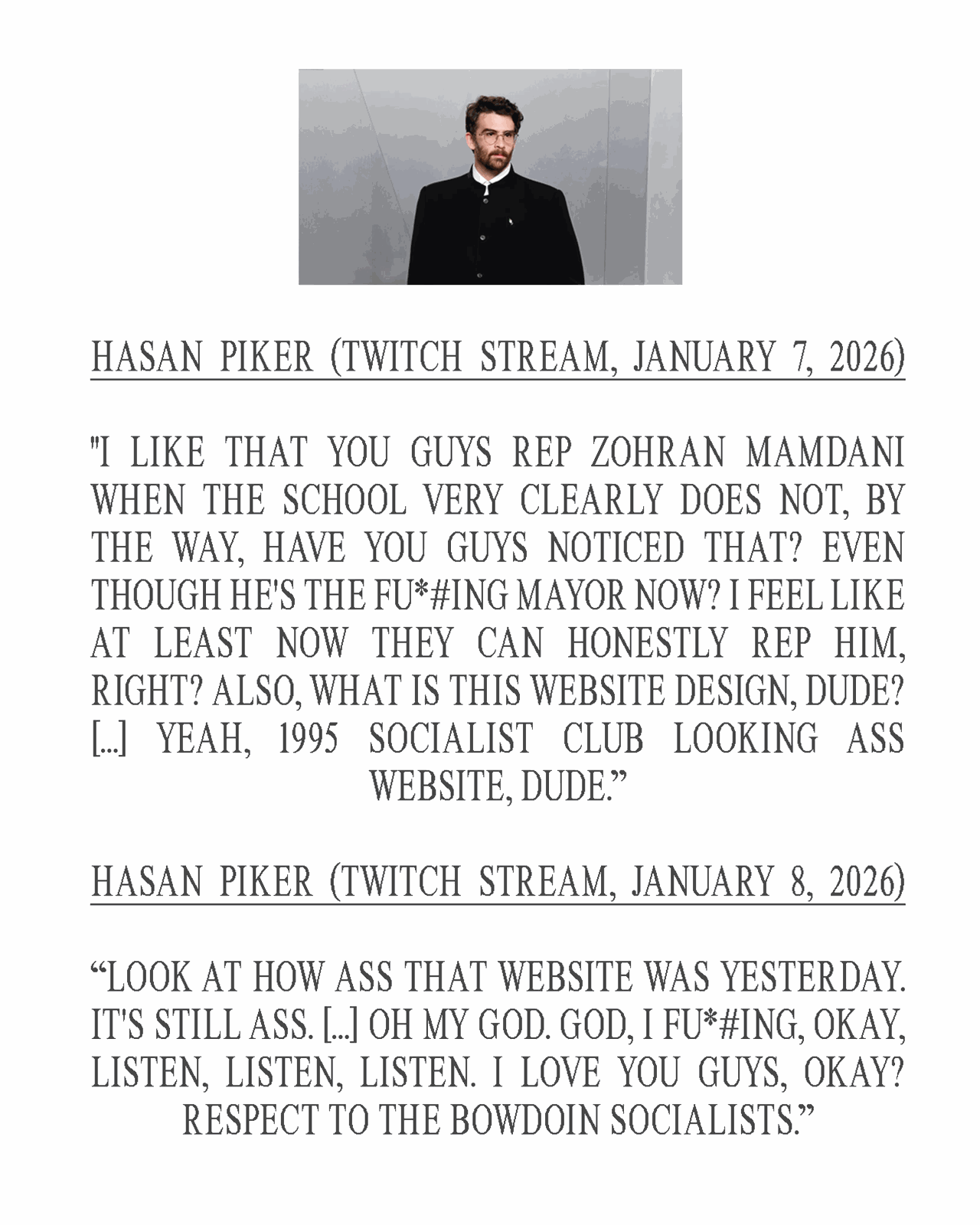 Gray poster-style graphic with a centered photo of Hasan Piker wearing glasses and a dark high-collar jacket above large uppercase serif text. The text shows two quote excerpts attributed to “Hasan Piker (Twitch Stream, January 7, 2026)” and “Hasan Piker (Twitch Stream, January 8, 2026).” In the excerpts, he jokingly roasts the group’s website design as outdated and bad, but the overall tone is supportive, ending with lines that say he loves the group and “Respect to the Bowdoin Socialists.”